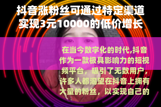 抖音涨粉丝可通过特定渠道实现3元10000的低价增长