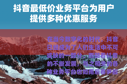 抖音最低价业务平台为用户提供多种优惠服务