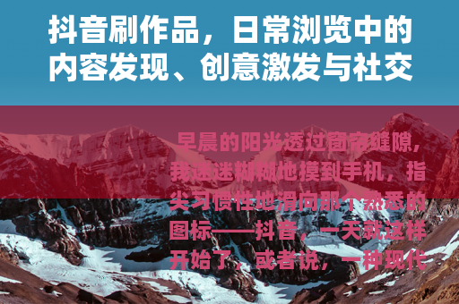 抖音刷作品,日常浏览中的内容发现、创意激发与社交互动新体验 抖音刷作品,日常浏览中的内容发现、创意激发与社交互动新体验