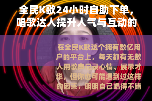 全民K歌24小时自助下单，唱歌达人提升人气与互动的实用指南